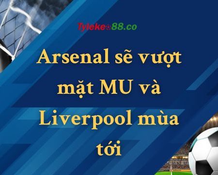 Arsenal sẽ vượt mặt MU và Liverpool mùa tới